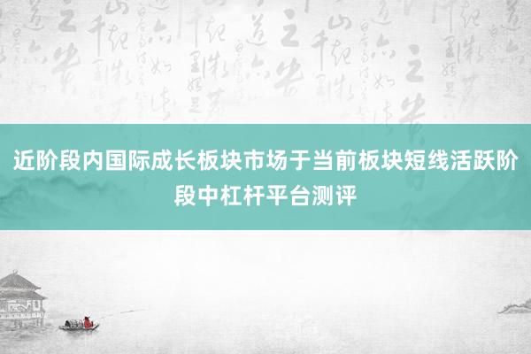 近阶段内国际成长板块市场于当前板块短线活跃阶段中杠杆平台测评