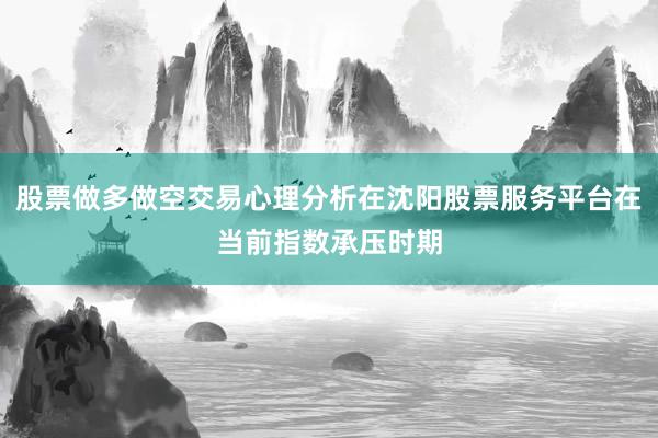 股票做多做空交易心理分析在沈阳股票服务平台在当前指数承压时期