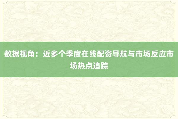 数据视角：近多个季度在线配资导航与市场反应市场热点追踪
