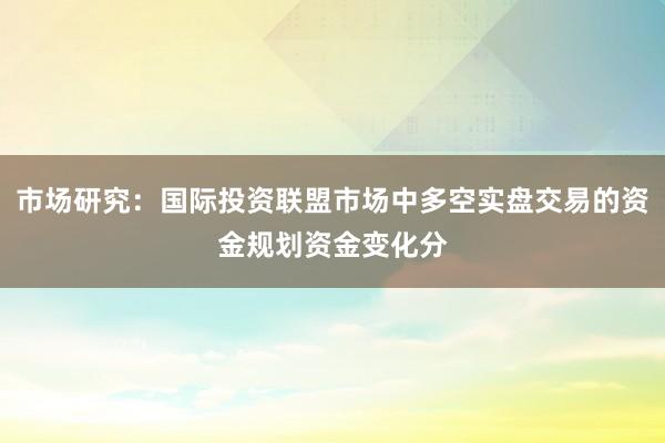市场研究：国际投资联盟市场中多空实盘交易的资金规划资金变化分