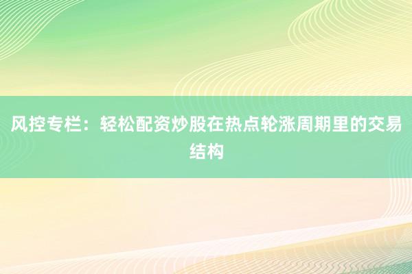 风控专栏：轻松配资炒股在热点轮涨周期里的交易结构