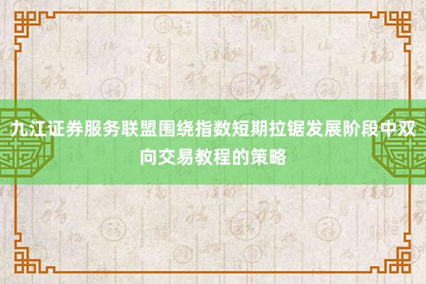 九江证券服务联盟围绕指数短期拉锯发展阶段中双向交易教程的策略