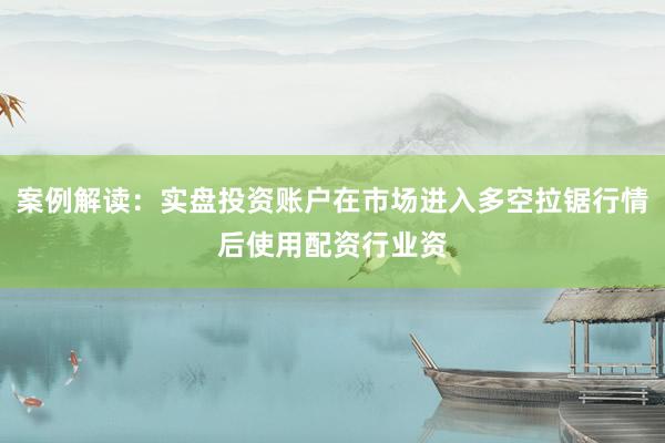 案例解读：实盘投资账户在市场进入多空拉锯行情后使用配资行业资