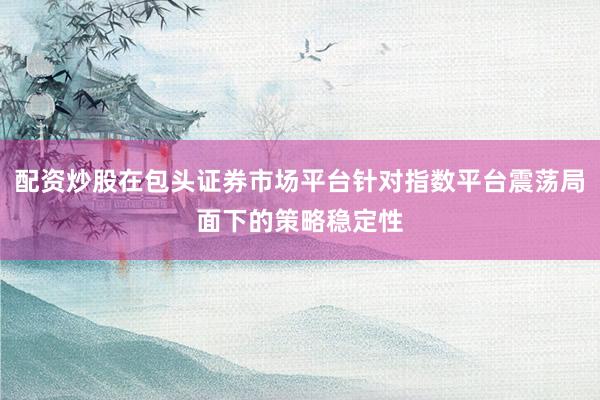 配资炒股在包头证券市场平台针对指数平台震荡局面下的策略稳定性