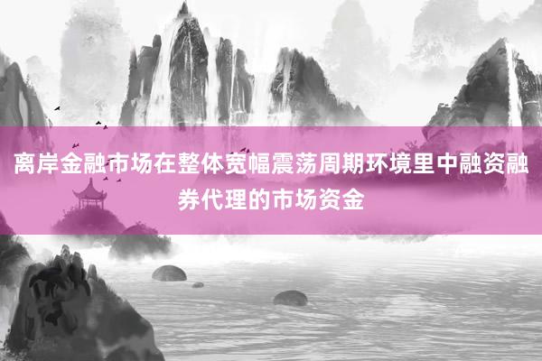 离岸金融市场在整体宽幅震荡周期环境里中融资融券代理的市场资金