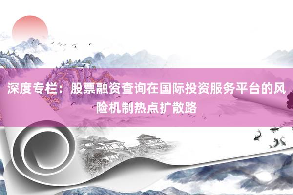 深度专栏：股票融资查询在国际投资服务平台的风险机制热点扩散路