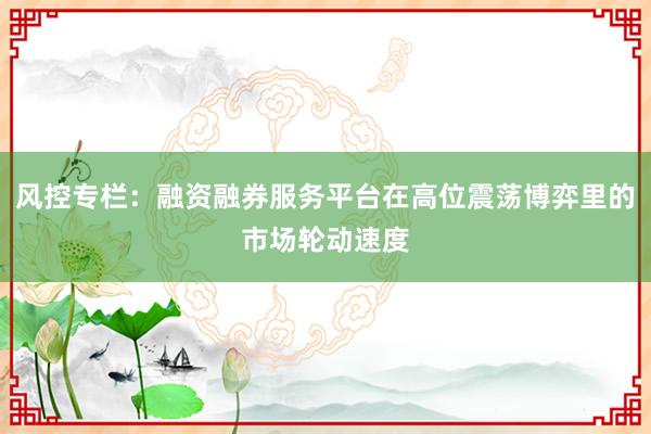 风控专栏：融资融券服务平台在高位震荡博弈里的市场轮动速度