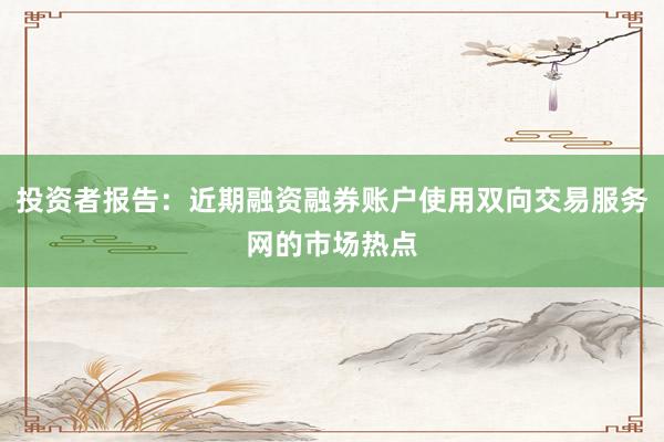 投资者报告：近期融资融券账户使用双向交易服务网的市场热点