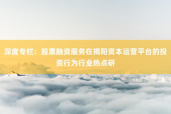 深度专栏：股票融资服务在揭阳资本运营平台的投资行为行业热点研