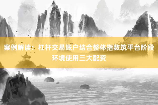 案例解读：杠杆交易账户结合整体指数筑平台阶段环境使用三大配资