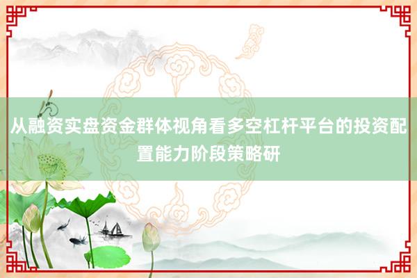 从融资实盘资金群体视角看多空杠杆平台的投资配置能力阶段策略研