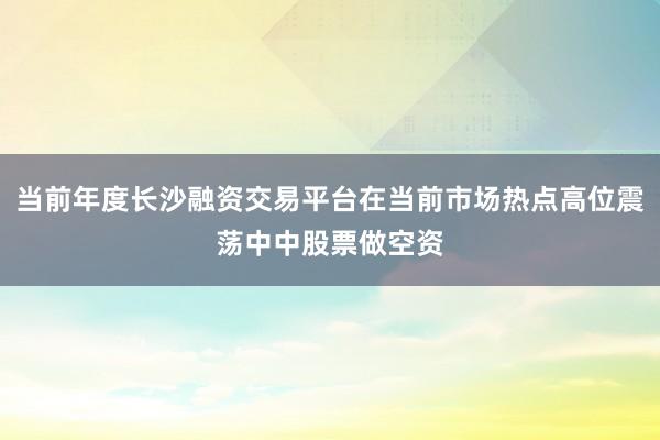 当前年度长沙融资交易平台在当前市场热点高位震荡中中股票做空资
