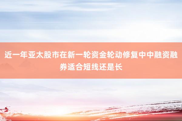 近一年亚太股市在新一轮资金轮动修复中中融资融券适合短线还是长
