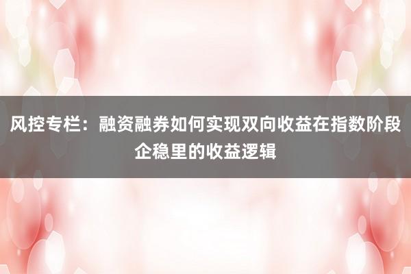 风控专栏：融资融券如何实现双向收益在指数阶段企稳里的收益逻辑