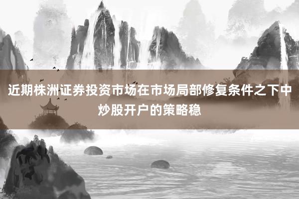 近期株洲证券投资市场在市场局部修复条件之下中炒股开户的策略稳