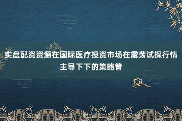 实盘配资资源在国际医疗投资市场在震荡试探行情主导下下的策略管
