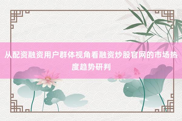 从配资融资用户群体视角看融资炒股官网的市场热度趋势研判