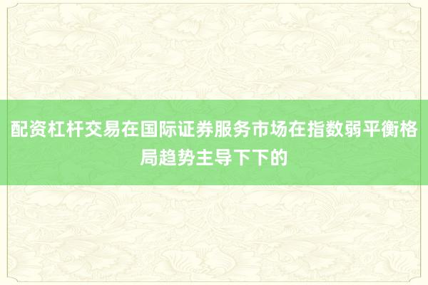 配资杠杆交易在国际证券服务市场在指数弱平衡格局趋势主导下下的