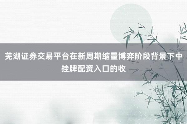 芜湖证券交易平台在新周期缩量博弈阶段背景下中挂牌配资入口的收
