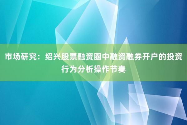 市场研究：绍兴股票融资圈中融资融券开户的投资行为分析操作节奏
