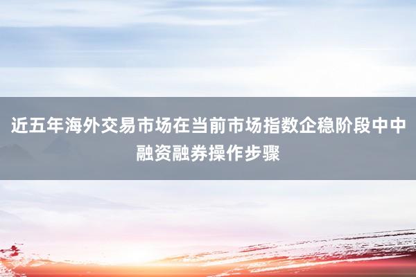 近五年海外交易市场在当前市场指数企稳阶段中中融资融券操作步骤