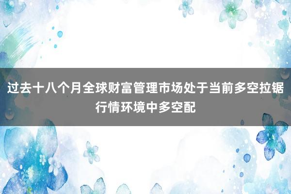过去十八个月全球财富管理市场处于当前多空拉锯行情环境中多空配