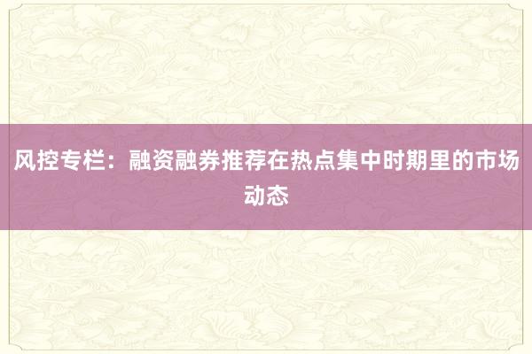 风控专栏：融资融券推荐在热点集中时期里的市场动态