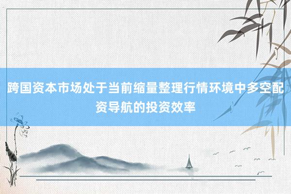 跨国资本市场处于当前缩量整理行情环境中多空配资导航的投资效率