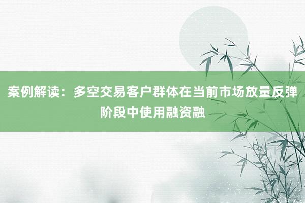 案例解读：多空交易客户群体在当前市场放量反弹阶段中使用融资融