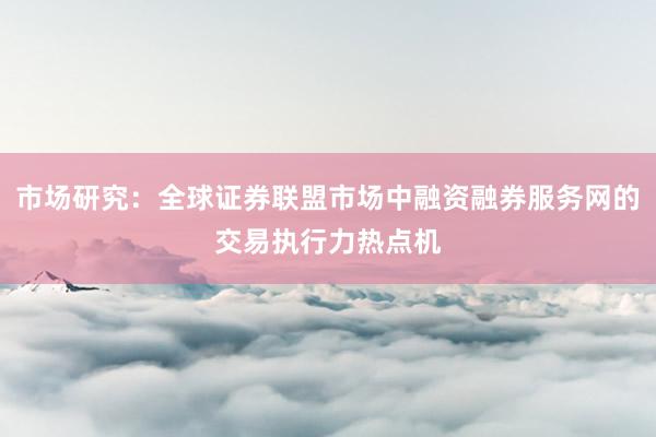 市场研究：全球证券联盟市场中融资融券服务网的交易执行力热点机