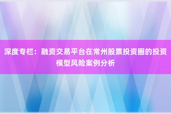 深度专栏：融资交易平台在常州股票投资圈的投资模型风险案例分析