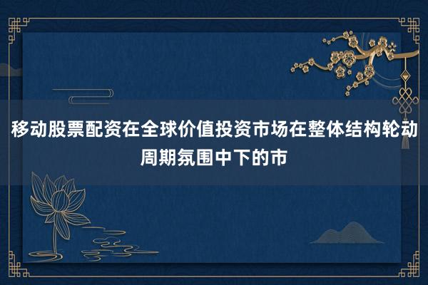 移动股票配资在全球价值投资市场在整体结构轮动周期氛围中下的市