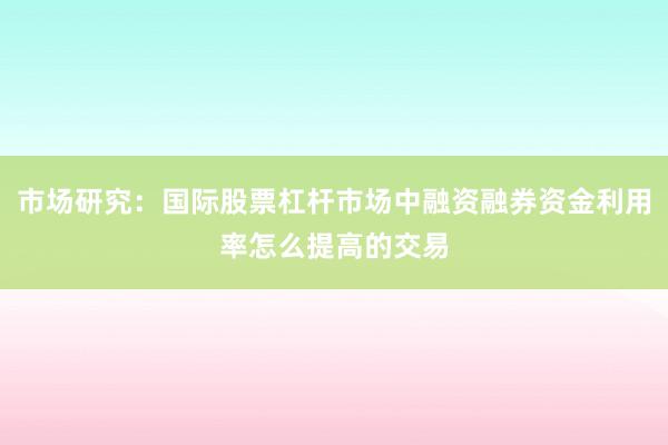 市场研究：国际股票杠杆市场中融资融券资金利用率怎么提高的交易