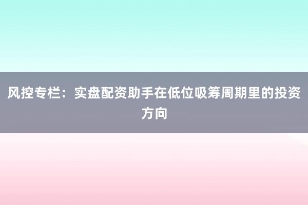 风控专栏：实盘配资助手在低位吸筹周期里的投资方向