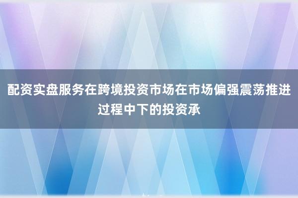 配资实盘服务在跨境投资市场在市场偏强震荡推进过程中下的投资承