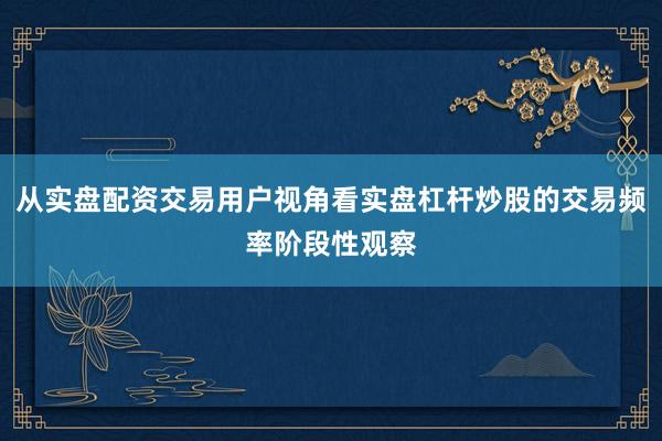 从实盘配资交易用户视角看实盘杠杆炒股的交易频率阶段性观察