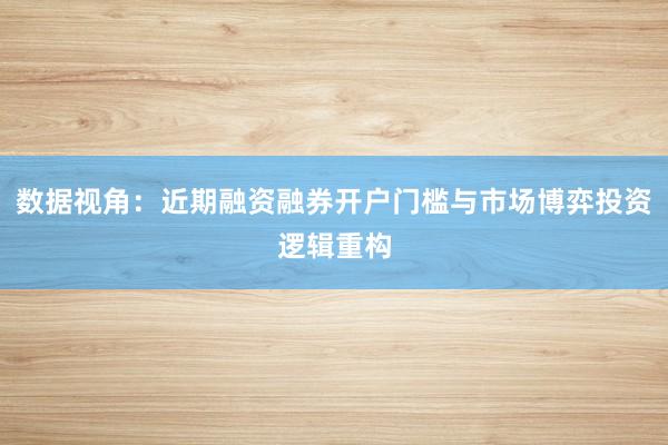数据视角：近期融资融券开户门槛与市场博弈投资逻辑重构
