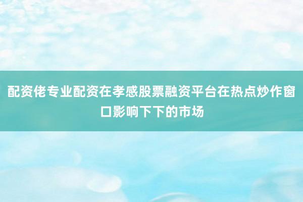 配资佬专业配资在孝感股票融资平台在热点炒作窗口影响下下的市场