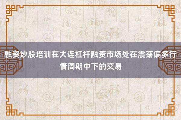 融资炒股培训在大连杠杆融资市场处在震荡偏多行情周期中下的交易