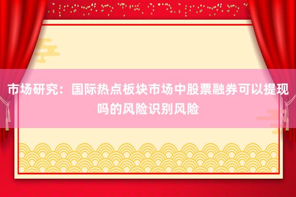 市场研究：国际热点板块市场中股票融券可以提现吗的风险识别风险