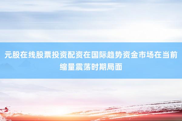 元股在线股票投资配资在国际趋势资金市场在当前缩量震荡时期局面