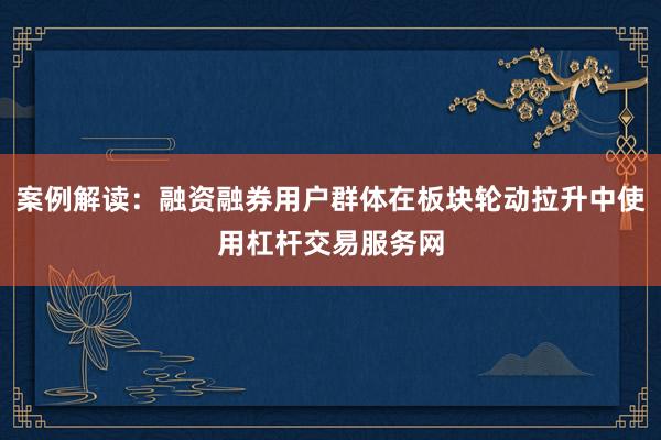 案例解读：融资融券用户群体在板块轮动拉升中使用杠杆交易服务网