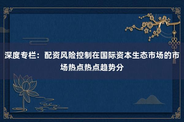 深度专栏：配资风险控制在国际资本生态市场的市场热点热点趋势分