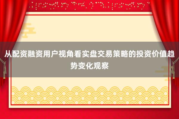 从配资融资用户视角看实盘交易策略的投资价值趋势变化观察