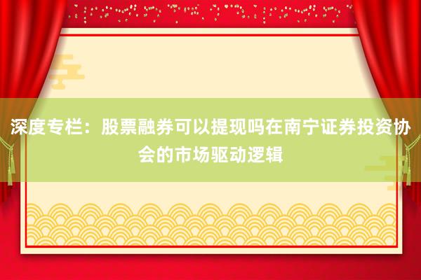 深度专栏：股票融券可以提现吗在南宁证券投资协会的市场驱动逻辑