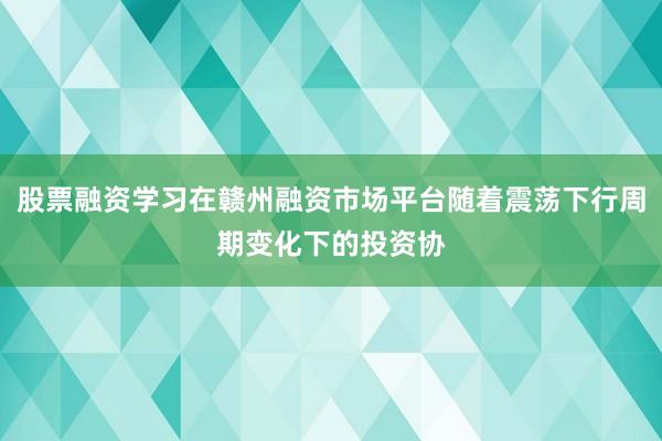 股票融资学习在赣州融资市场平台随着震荡下行周期变化下的投资协