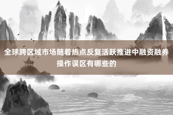 全球跨区域市场随着热点反复活跃推进中融资融券操作误区有哪些的