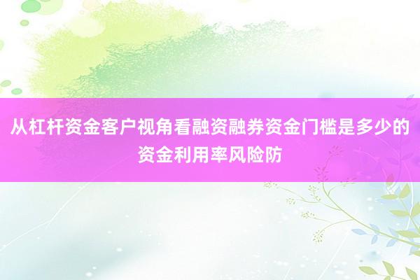 从杠杆资金客户视角看融资融券资金门槛是多少的资金利用率风险防