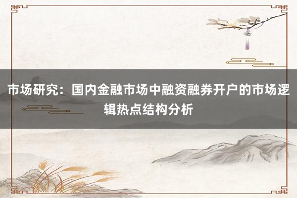 市场研究：国内金融市场中融资融券开户的市场逻辑热点结构分析