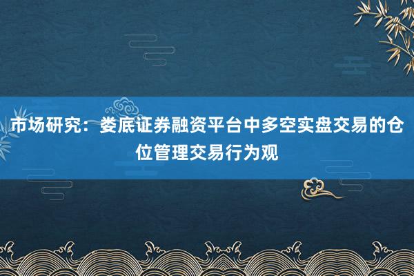 市场研究：娄底证券融资平台中多空实盘交易的仓位管理交易行为观